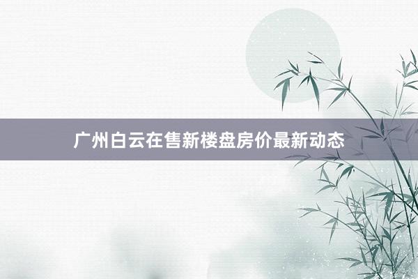 广州白云在售新楼盘房价最新动态
